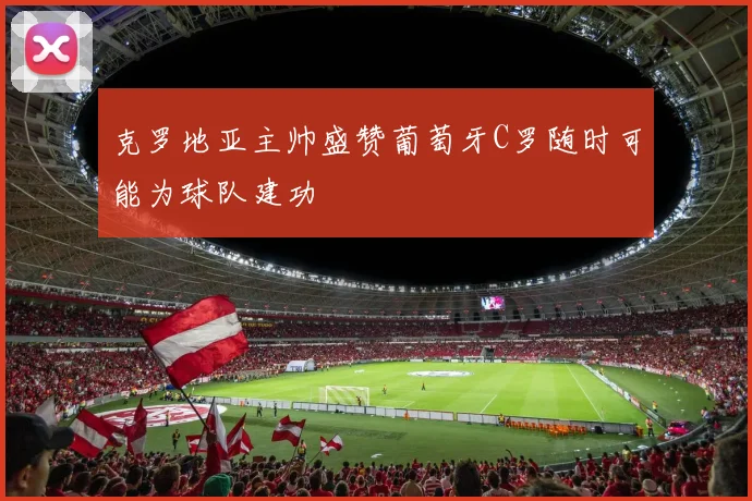 克罗地亚主帅盛赞葡萄牙C罗随时可能为球队建功