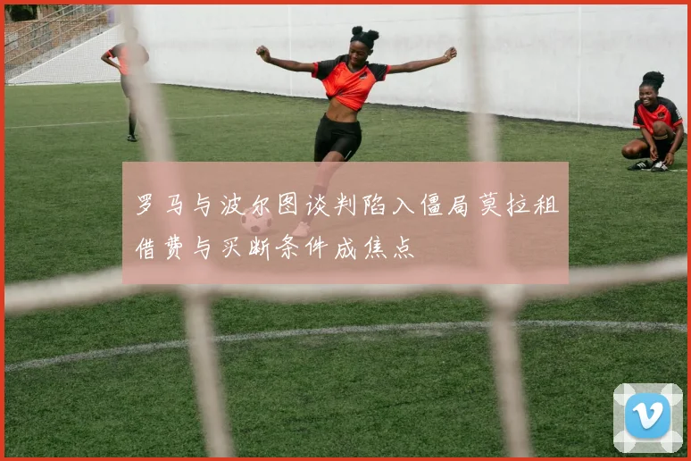 罗马与波尔图谈判陷入僵局莫拉租借费与买断条件成焦点