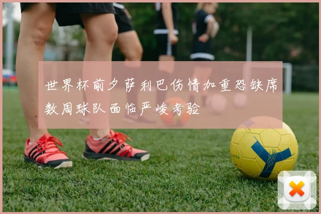 世界杯前夕萨利巴伤情加重恐缺席数周球队面临严峻考验