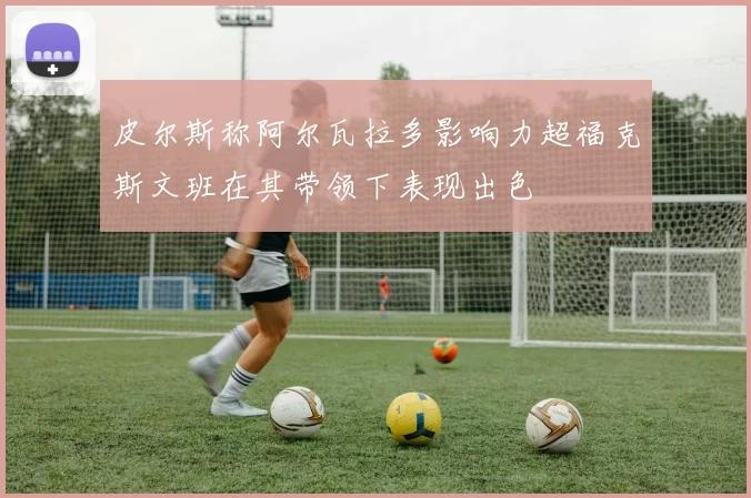 皮尔斯称阿尔瓦拉多影响力超福克斯文班在其带领下表现出色