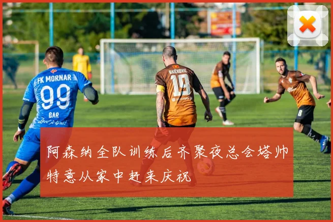 阿森纳全队训练后齐聚夜总会塔帅特意从家中赶来庆祝