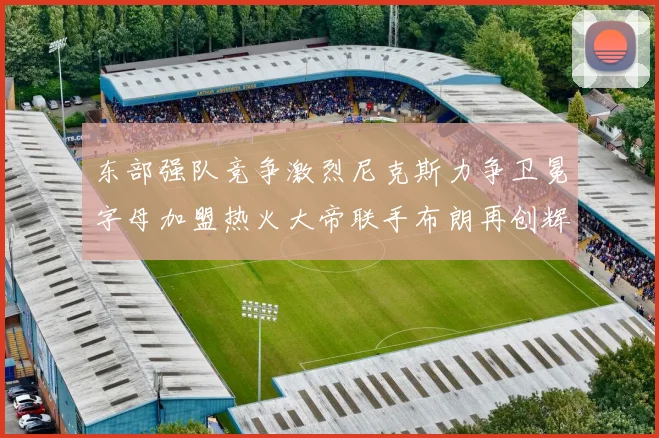 东部强队竞争激烈尼克斯力争卫冕字母加盟热火大帝联手布朗再创辉煌