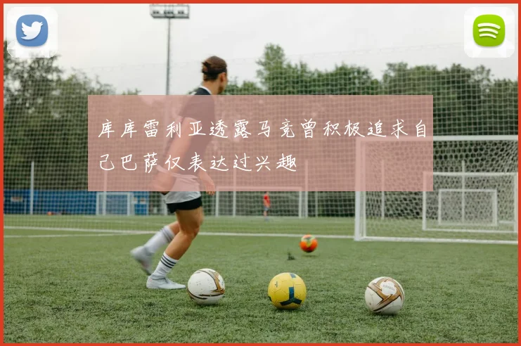 库库雷利亚透露马竞曾积极追求自己巴萨仅表达过兴趣