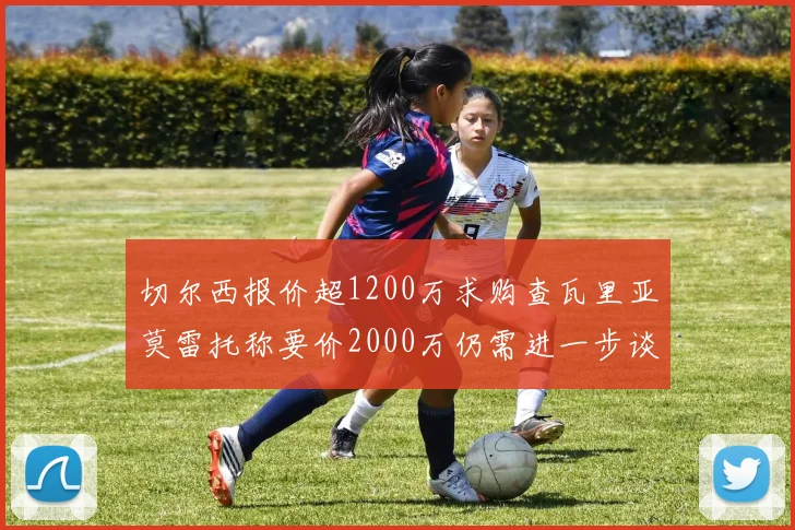 切尔西报价超1200万求购查瓦里亚莫雷托称要价2000万仍需进一步谈判