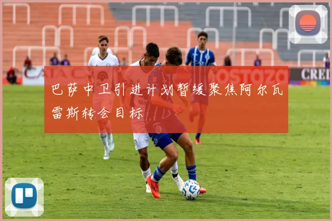 巴萨中卫引进计划暂缓聚焦阿尔瓦雷斯转会目标
