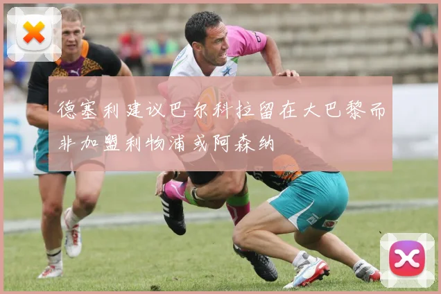 德塞利建议巴尔科拉留在大巴黎而非加盟利物浦或阿森纳