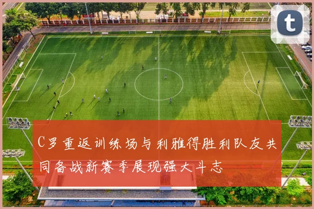 C罗重返训练场与利雅得胜利队友共同备战新赛季展现强大斗志