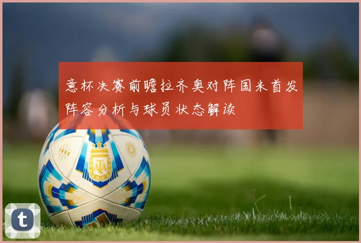 意杯决赛前瞻拉齐奥对阵国米首发阵容分析与球员状态解读