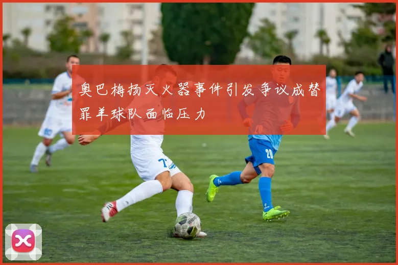 奥巴梅扬灭火器事件引发争议成替罪羊球队面临压力