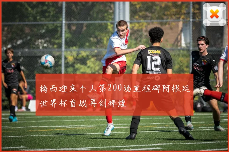梅西迎来个人第200场里程碑阿根廷世界杯首战再创辉煌