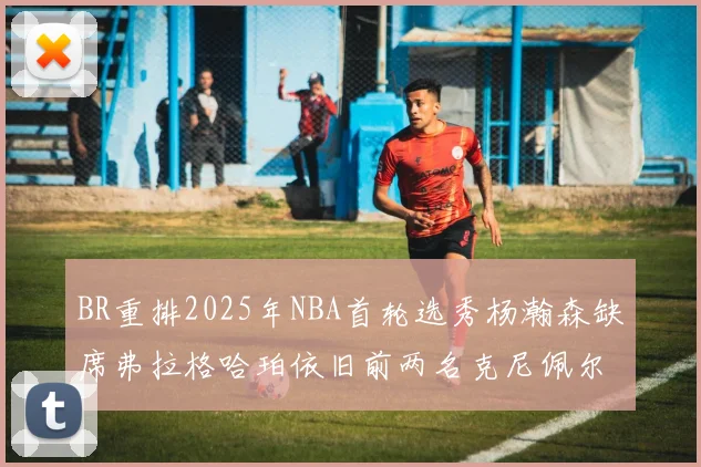 BR重排2025年NBA首轮选秀杨瀚森缺席弗拉格哈珀依旧前两名克尼佩尔锁定探花位