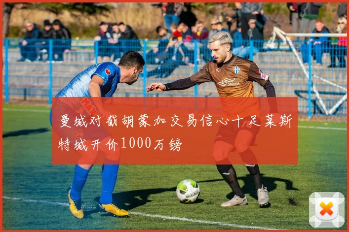 曼城对截胡蒙加交易信心十足莱斯特城开价1000万镑