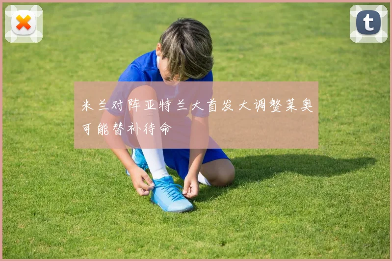 米兰对阵亚特兰大首发大调整莱奥可能替补待命