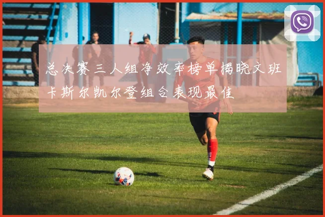 总决赛三人组净效率榜单揭晓文班卡斯尔凯尔登组合表现最佳