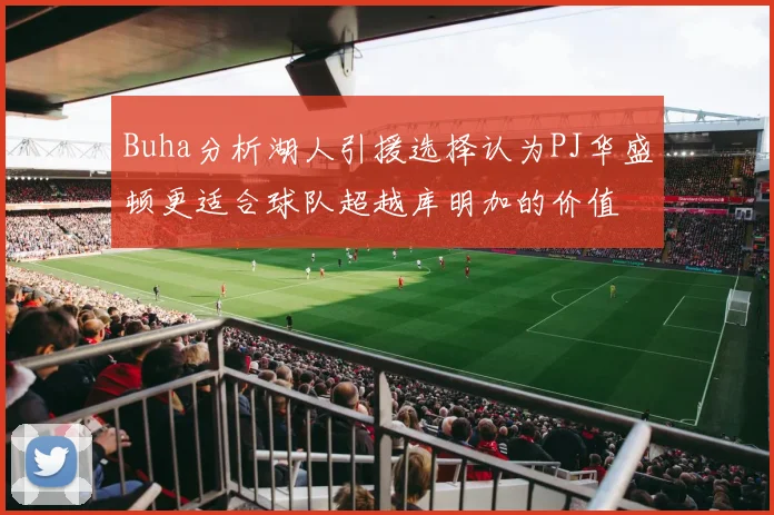 Buha分析湖人引援选择认为PJ华盛顿更适合球队超越库明加的价值
