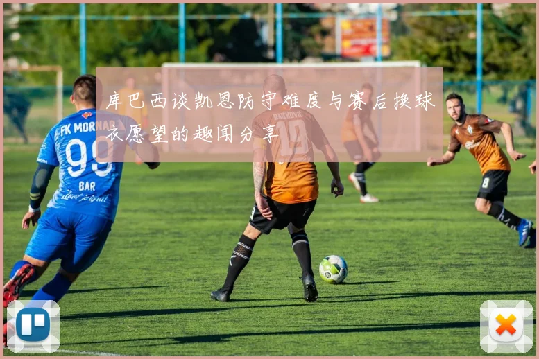库巴西谈凯恩防守难度与赛后换球衣愿望的趣闻分享