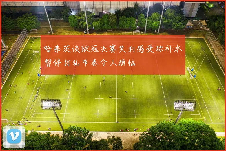 哈弗茨谈欧冠决赛失利感受称补水暂停打乱节奏令人烦恼